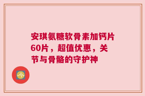 安琪氨糖软骨素加钙片60片,超值优惠,关节与骨骼的守护神