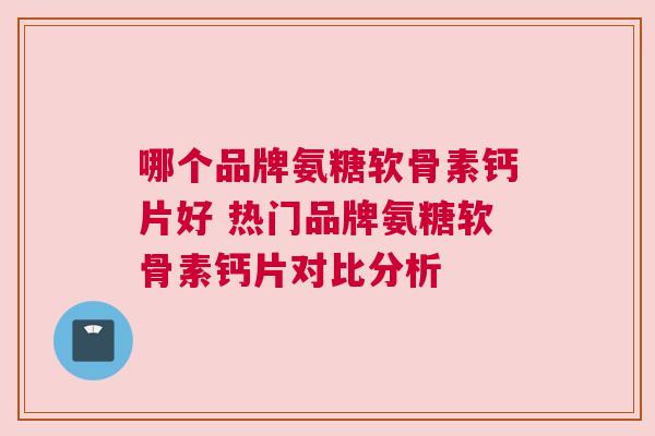 哪个品牌氨糖软骨素钙片好 热门品牌氨糖软骨素钙片对比分析
