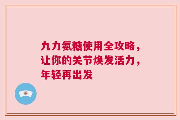 九力氨糖使用全攻略，让你的关节焕发活力，年轻再出发