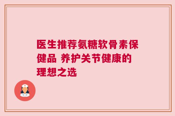 医生推荐氨糖软骨素保健品 养护关节健康的理想之选