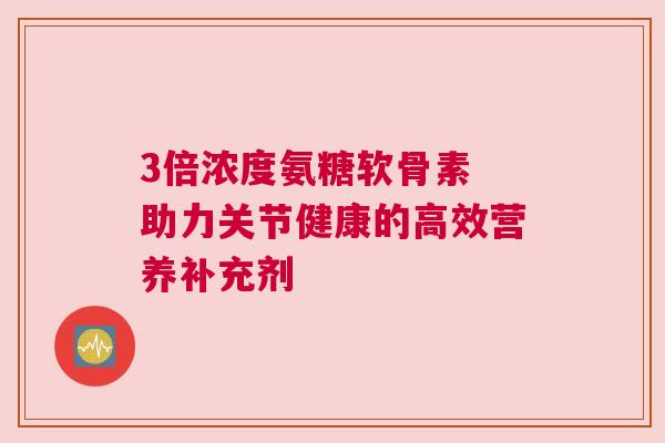 3倍浓度氨糖软骨素 助力关节健康的高效营养补充剂 3倍浓度氨糖软骨素 助力关节健康的高效营养补充剂