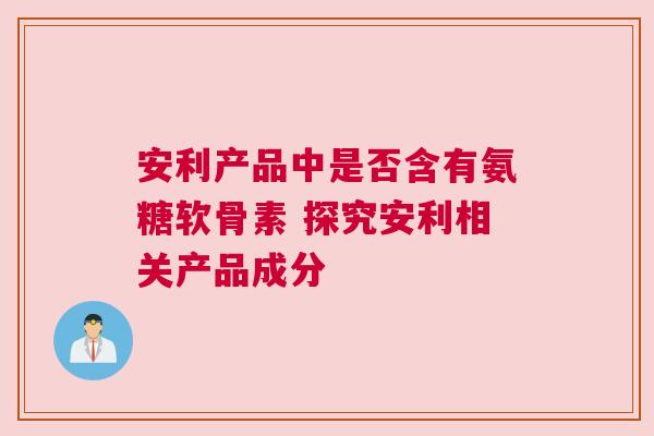 安利产品中是否含有氨糖软骨素 探究安利相关产品成分