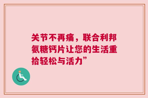 关节不再痛，联合利邦氨糖钙片让您的生活重拾轻松与活力”