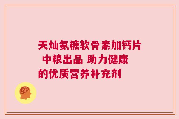 天灿氨糖软骨素加钙片 中粮出品 助力健康的优质营养补充剂