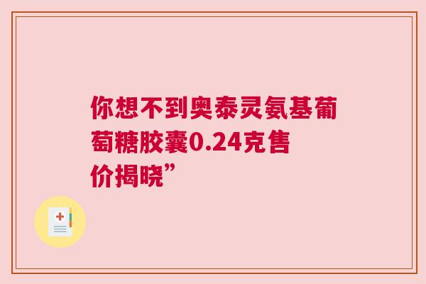 你想不到奥泰灵氨基葡萄糖胶囊0.24克售价揭晓”