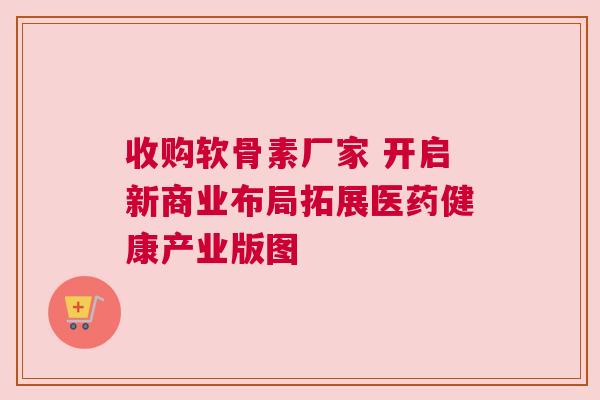 收购软骨素厂家 开启新商业布局拓展医药健康产业版图
