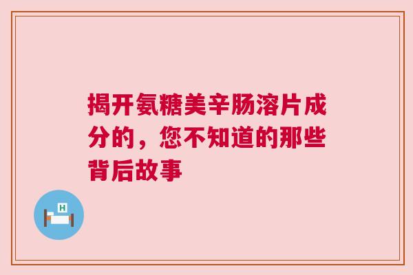揭开氨糖美辛肠溶片成分的，您不知道的那些背后故事