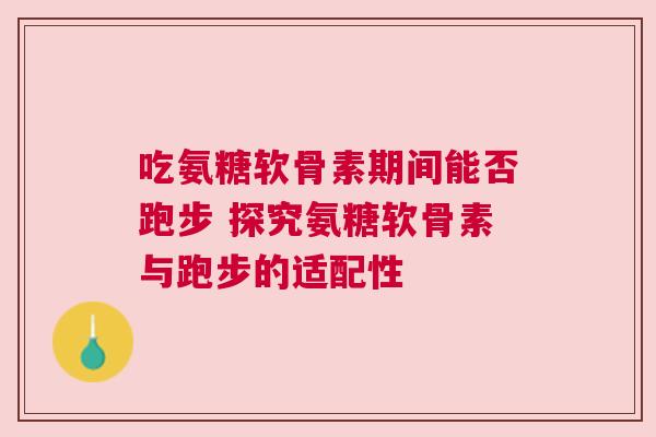 吃氨糖软骨素期间能否跑步 探究氨糖软骨素与跑步的适配性