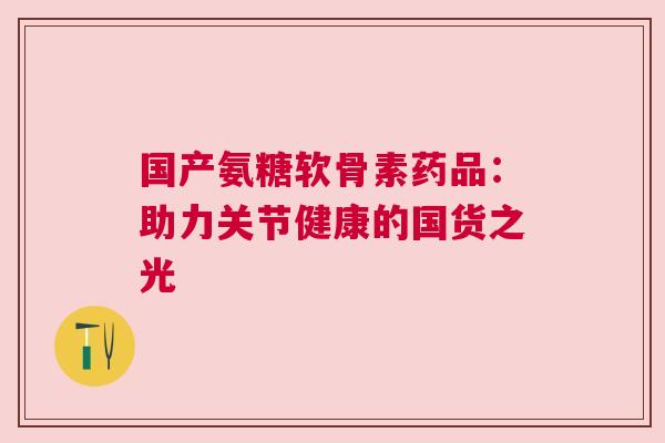 国产氨糖软骨素药品：助力关节健康的国货之光