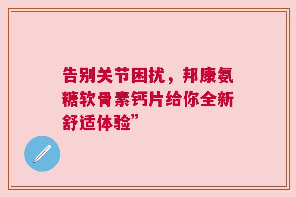 告别关节困扰，邦康氨糖软骨素钙片给你全新舒适体验”