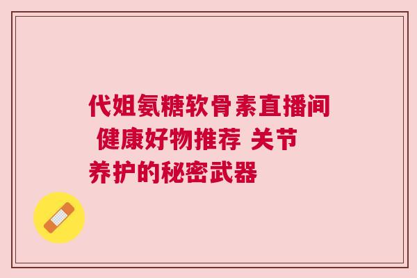 代姐氨糖软骨素直播间 健康好物推荐 关节养护的秘密武器