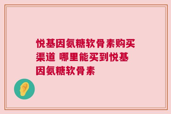 悦基因氨糖软骨素购买渠道 哪里能买到悦基因氨糖软骨素 悦基因氨糖软骨素购买渠道 哪里能买到悦基因氨糖软骨素
