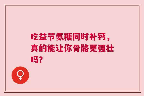 吃益节氨糖同时补钙,真的能让你骨骼更强壮吗? 吃益节氨糖同时补钙,真的能让你骨骼更强壮吗?