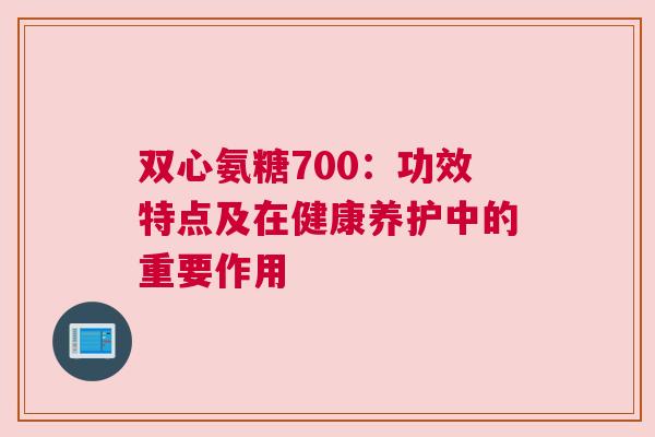 双心氨糖700:功效特点及在健康养护中的重要作用 双心氨糖700:功效特点及在健康养护中的重要作用