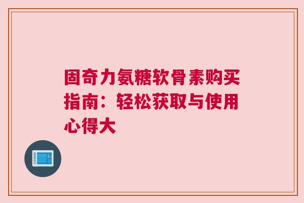 固奇力氨糖软骨素购买指南:轻松获取与使用心得大