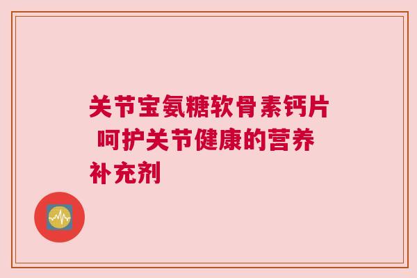 关节宝氨糖软骨素钙片 呵护关节健康的营养补充剂