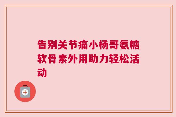 告别关节痛小杨哥氨糖软骨素外用助力轻松活动