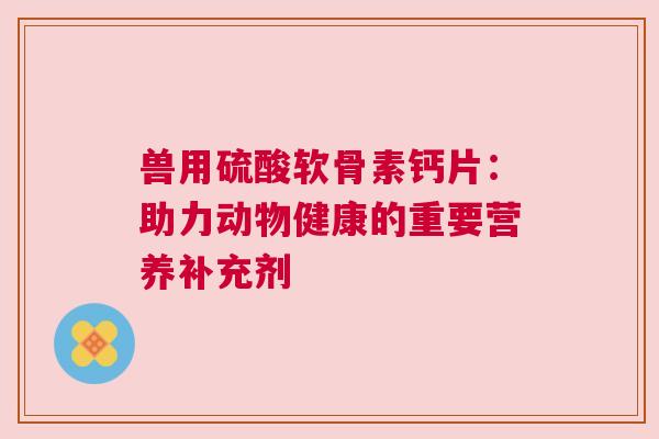 兽用硫酸软骨素钙片:助力动物健康的重要营养补充剂