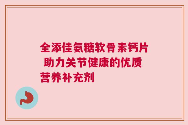 全添佳氨糖软骨素钙片 助力关节健康的优质营养补充剂 全添佳氨糖软骨素钙片 助力关节健康的优质营养补充剂