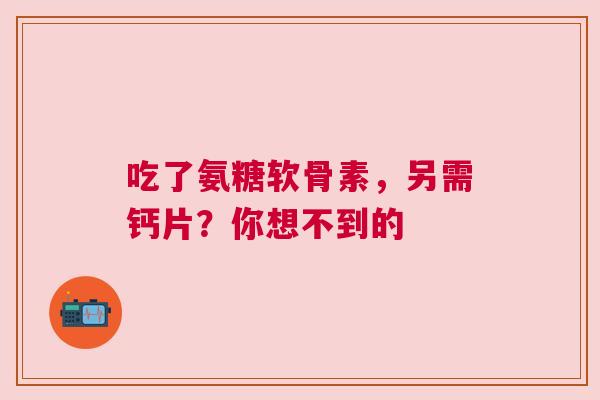 吃了氨糖软骨素，另需钙片？你想不到的