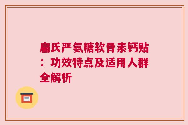 扁氏严氨糖软骨素钙贴:功效特点及适用人群全解析 扁氏严氨糖软骨素钙贴:功效特点及适用人群全解析