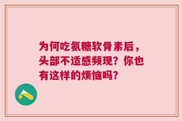 为何吃氨糖软骨素后,头部不适感频现?你也有这样的烦恼吗? 为何吃氨糖软骨素后,头部不适感频现?你也有这样的烦恼吗?