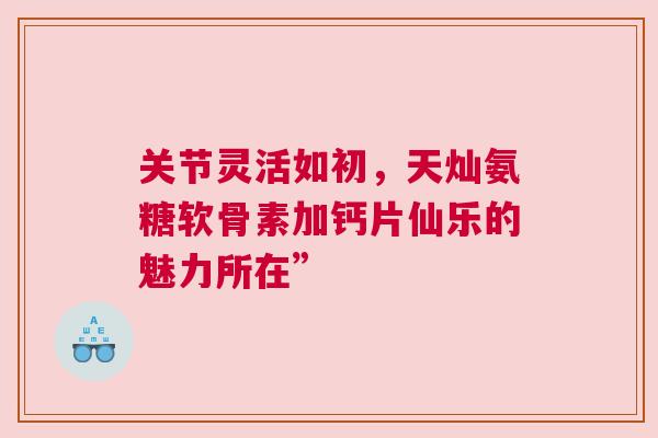 关节灵活如初,天灿氨糖软骨素加钙片仙乐的魅力所在”