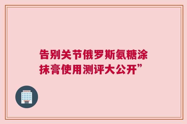 告别关节俄罗斯氨糖涂抹膏使用测评大公开”