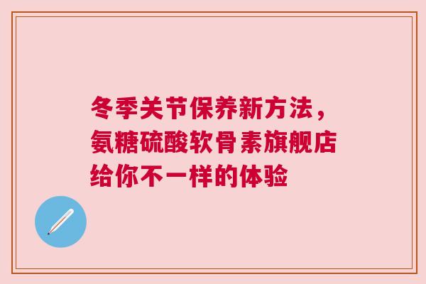 冬季关节保养新方法,氨糖硫酸软骨素旗舰店给你不一样的体验