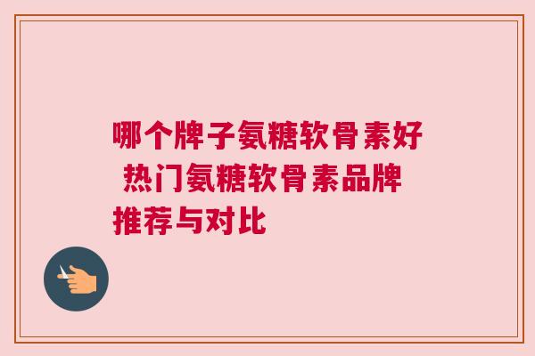 哪个牌子氨糖软骨素好 热门氨糖软骨素品牌推荐与对比 哪个牌子氨糖软骨素好 热门氨糖软骨素品牌推荐与对比