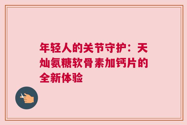 年轻人的关节守护:天灿氨糖软骨素加钙片的全新体验 年轻人的关节守护:天灿氨糖软骨素加钙片的全新体验