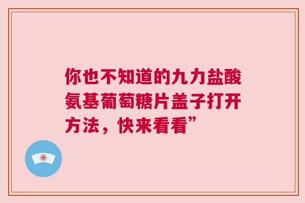 你也不知道的九力盐酸氨基葡萄糖片盖子打开方法，快来看看”