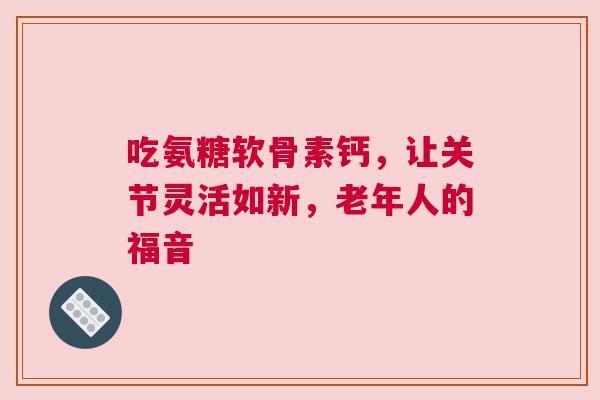 吃氨糖软骨素钙，让关节灵活如新，老年人的福音