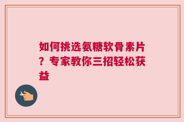 如何挑选氨糖软骨素片？专家教你三招轻松获益