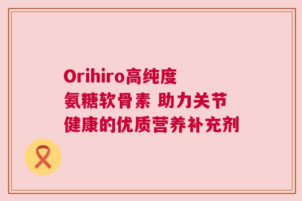 Orihiro高纯度氨糖软骨素 助力关节健康的优质营养补充剂