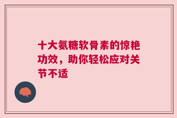 十大氨糖软骨素的惊艳功效，助你轻松应对关节不适