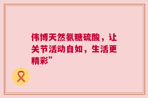 伟博天然氨糖硫酸,让关节活动自如,生活更精彩” 伟博天然氨糖硫酸,让关节活动自如,生活更精彩”