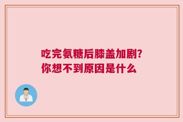 吃完氨糖后膝盖加剧?你想不到原因是什么