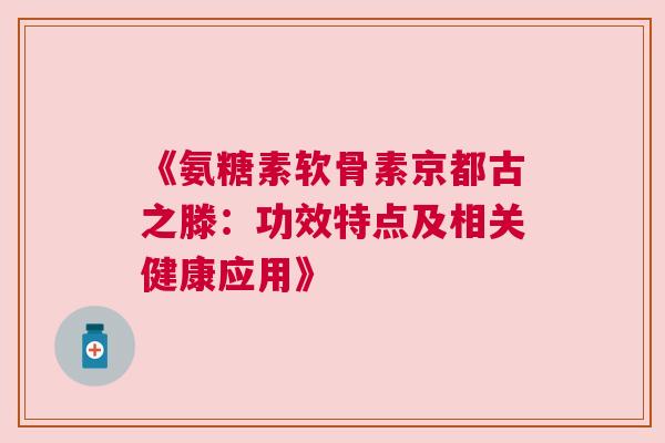 《氨糖素软骨素京都古之滕：功效特点及相关健康应用》
