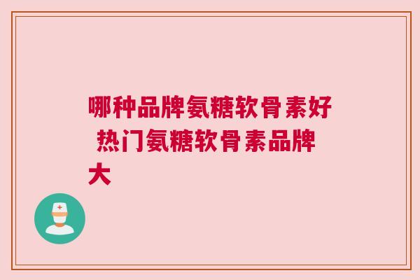 哪种品牌氨糖软骨素好 热门氨糖软骨素品牌大 哪种品牌氨糖软骨素好 热门氨糖软骨素品牌大