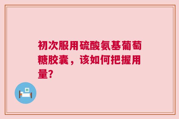 初次服用硫酸氨基葡萄糖胶囊,该如何把握用量? 初次服用硫酸氨基葡萄糖胶囊,该如何把握用量?