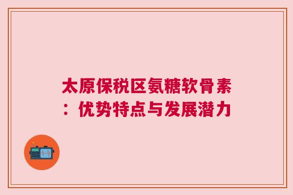 太原保税区氨糖软骨素：优势特点与发展潜力