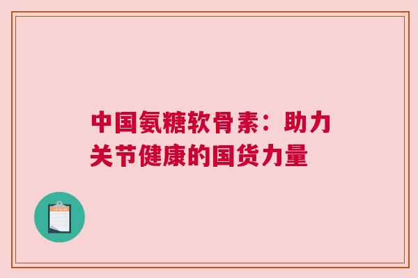 中国氨糖软骨素：助力关节健康的国货力量