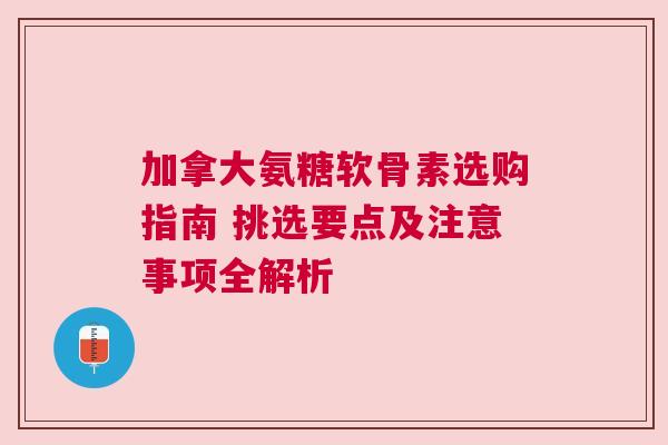 加拿大氨糖软骨素选购指南 挑选要点及注意事项全解析