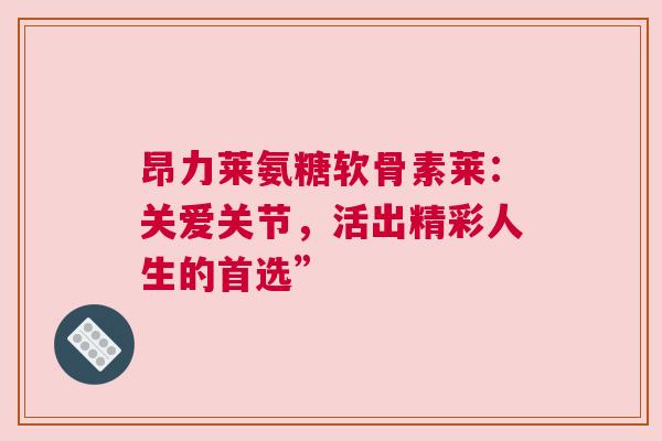 昂力莱氨糖软骨素莱：关爱关节，活出精彩人生的首选”