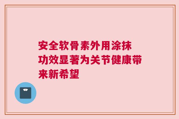 安全软骨素外用涂抹 功效显著为关节健康带来新希望