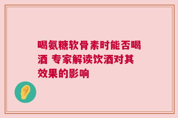 喝氨糖软骨素时能否喝酒 专家解读饮酒对其效果的影响