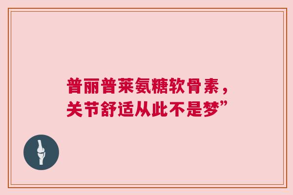 普丽普莱氨糖软骨素,关节舒适从此不是梦” 普丽普莱氨糖软骨素,关节舒适从此不是梦”