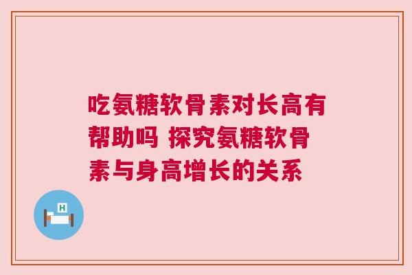 吃氨糖软骨素对长高有帮助吗 探究氨糖软骨素与身高增长的关系 吃氨糖软骨素对长高有帮助吗 探究氨糖软骨素与身高增长的关系