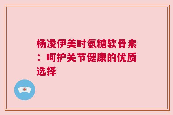 杨凌伊美时氨糖软骨素:呵护关节健康的优质选择 杨凌伊美时氨糖软骨素:呵护关节健康的优质选择